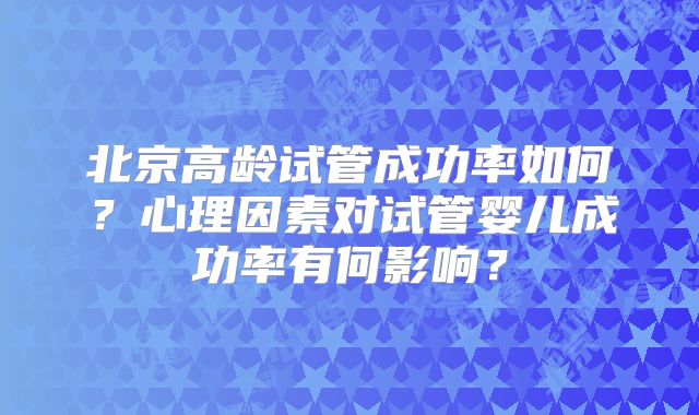 北京高龄试管成功率如何？心理因素对试管婴儿成功率有何影响？