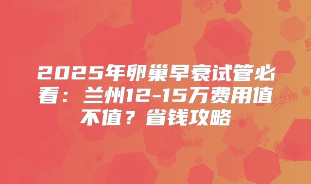 2025年卵巢早衰试管必看:兰州12-15万费用值不值?省钱攻略
