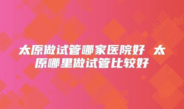 太原做试管哪家医院好 太原哪里做试管比较好