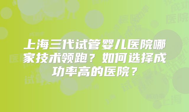 上海三代试管婴儿医院哪家技术领跑？如何选择成功率高的医院？