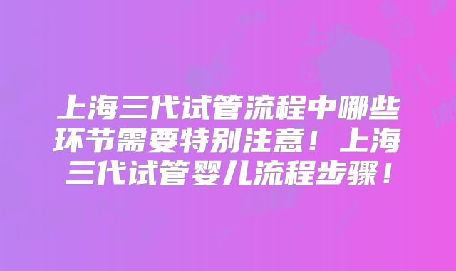 上海三代试管流程中哪些环节需要特别注意！上海三代试管婴儿流程步骤！