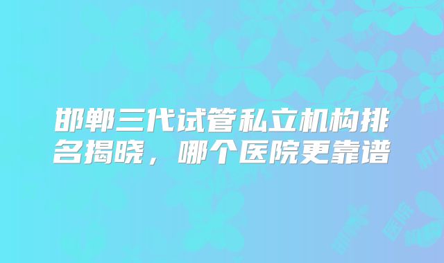 邯郸三代试管私立机构排名揭晓，哪个医院更靠谱
