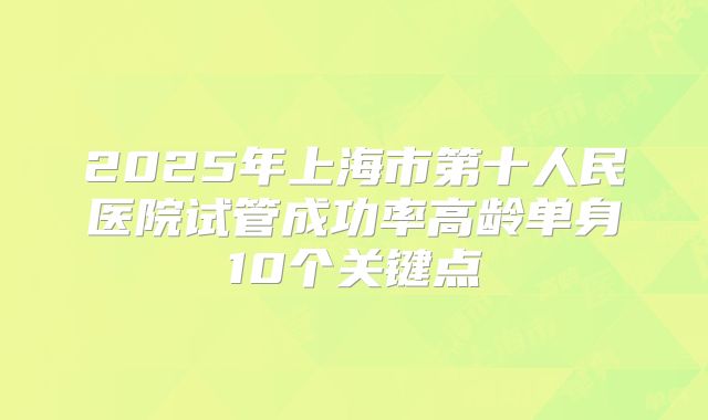 2025年上海市第十人民医院试管成功率高龄单身10个关键点