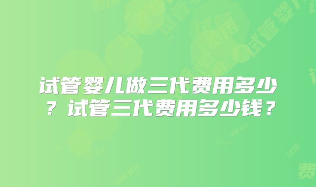 试管婴儿做三代费用多少？试管三代费用多少钱？