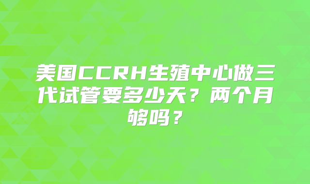 美国CCRH生殖中心做三代试管要多少天?两个月够吗?