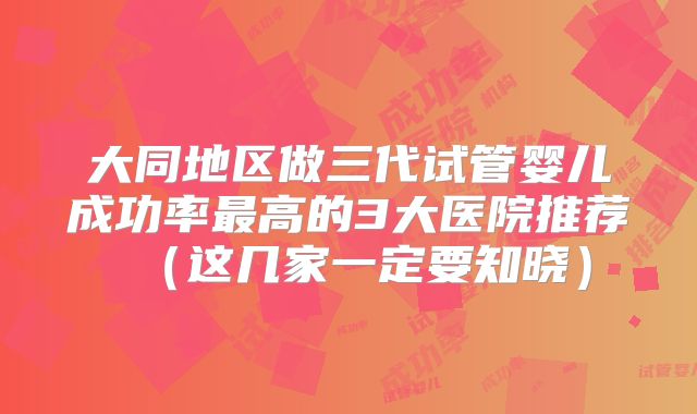 大同地区做三代试管婴儿成功率最高的3大医院推荐（这几家一定要知晓）