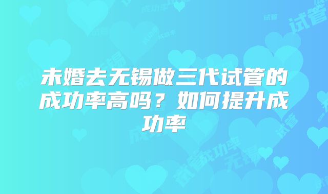 未婚去无锡做三代试管的成功率高吗？如何提升成功率
