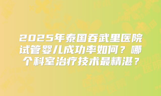 2025年泰国吞武里医院试管婴儿成功率如何？哪个科室治疗技术最精湛？