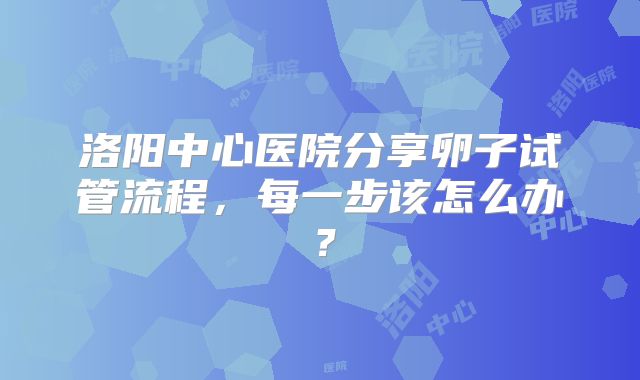 洛阳中心医院分享卵子试管流程，每一步该怎么办？