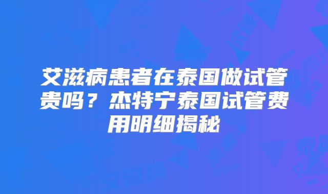 艾滋病患者在泰国做试管贵吗？杰特宁泰国试管费用明细揭秘