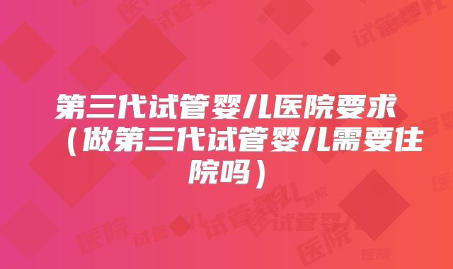 第三代试管婴儿医院要求（做第三代试管婴儿需要住院吗）