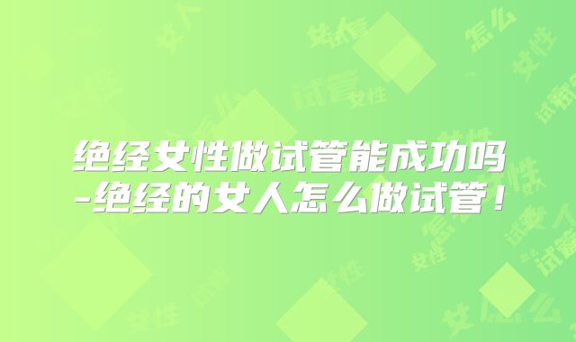 绝经女性做试管能成功吗-绝经的女人怎么做试管！