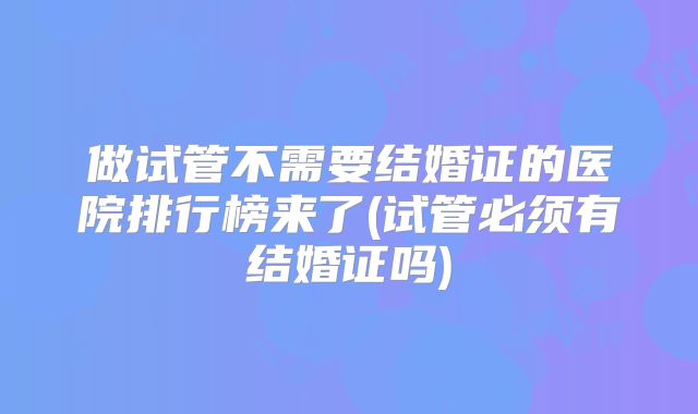 做试管不需要结婚证的医院排行榜来了(试管必须有结婚证吗)