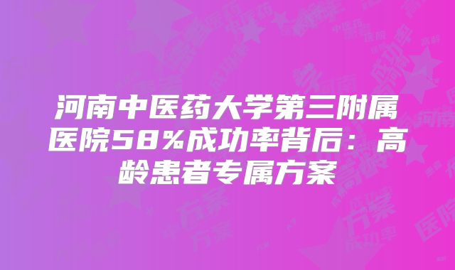 河南中医药大学第三附属医院58%成功率背后:高龄患者专属方案