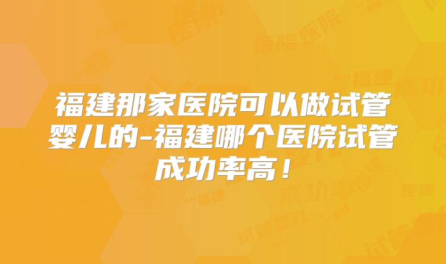 福建那家医院可以做试管婴儿的-福建哪个医院试管成功率高！