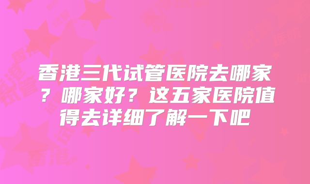 香港三代试管医院去哪家？哪家好？这五家医院值得去详细了解一下吧