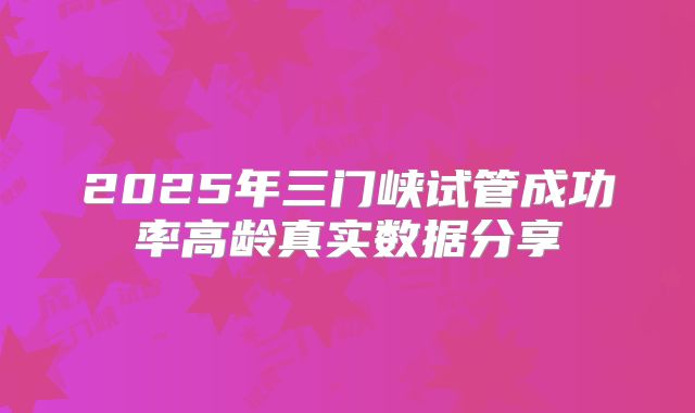 2025年三门峡试管成功率高龄真实数据分享