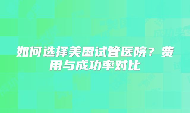 如何选择美国试管医院？费用与成功率对比
