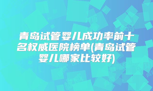 青岛试管婴儿成功率前十名权威医院榜单(青岛试管婴儿哪家比较好)