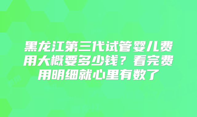 黑龙江第三代试管婴儿费用大概要多少钱？看完费用明细就心里有数了