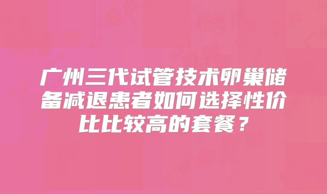 广州三代试管技术卵巢储备减退患者如何选择性价比比较高的套餐？