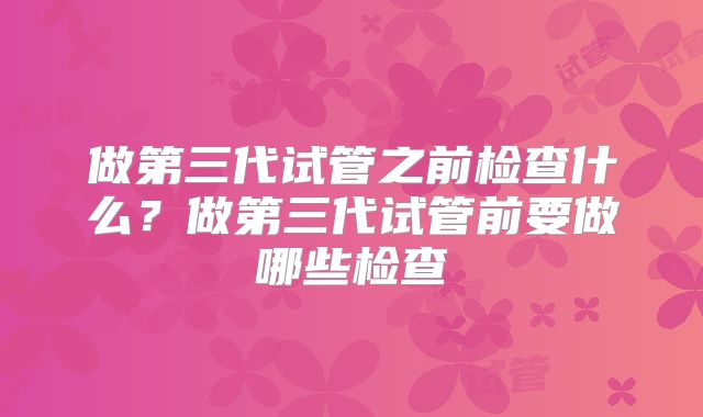做第三代试管之前检查什么？做第三代试管前要做哪些检查