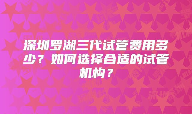 深圳罗湖三代试管费用多少？如何选择合适的试管机构？