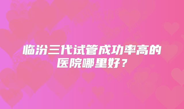 临汾三代试管成功率高的医院哪里好？