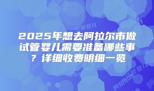 2025年想去阿拉尔市做试管婴儿需要准备哪些事?详细收费明细一览