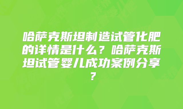 哈萨克斯坦制造试管化肥的详情是什么？哈萨克斯坦试管婴儿成功案例分享？
