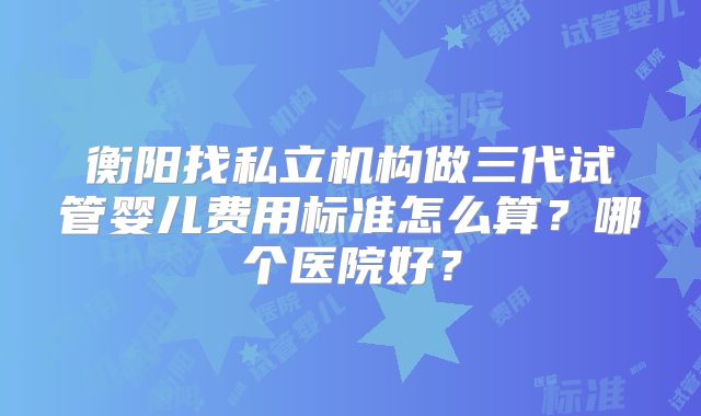 衡阳找私立机构做三代试管婴儿费用标准怎么算?哪个医院好?
