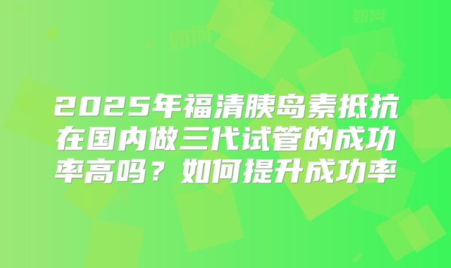 2025年福清胰岛素抵抗在国内做三代试管的成功率高吗？如何提升成功率