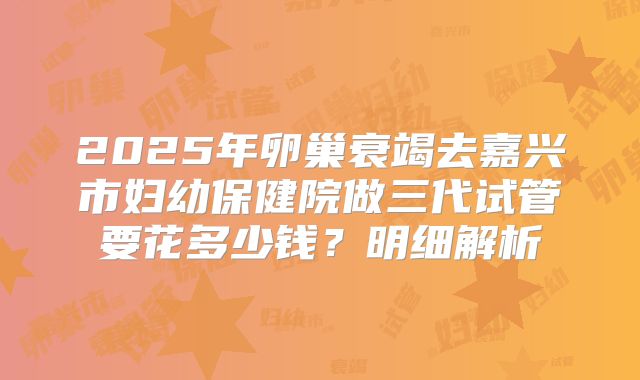 2025年卵巢衰竭去嘉兴市妇幼保健院做三代试管要花多少钱？明细解析