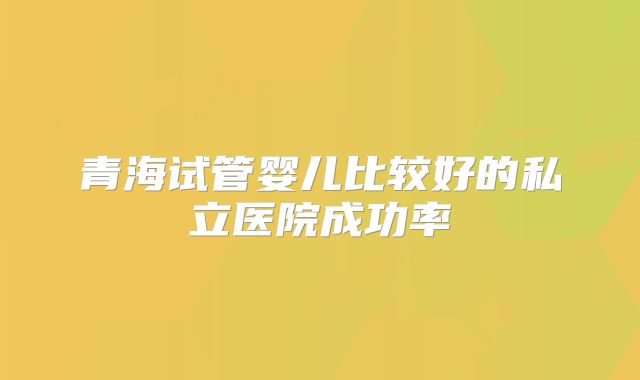 青海试管婴儿比较好的私立医院成功率