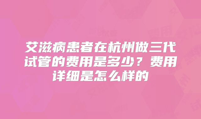 艾滋病患者在杭州做三代试管的费用是多少？费用详细是怎么样的
