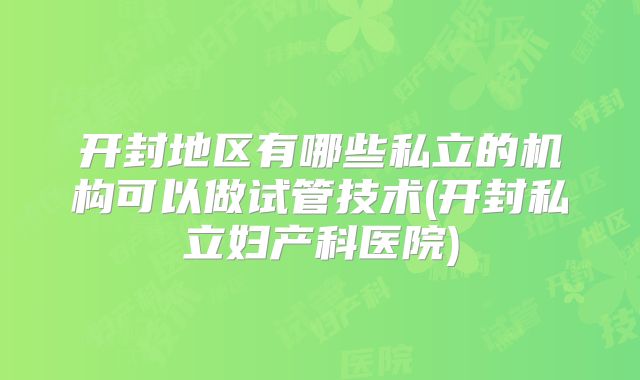 开封地区有哪些私立的机构可以做试管技术(开封私立妇产科医院)