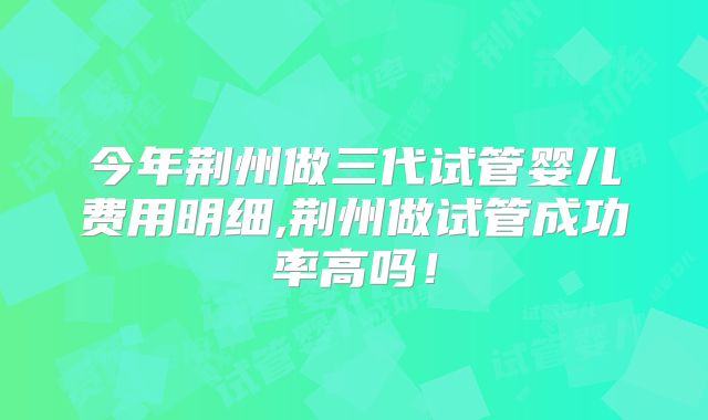 今年荆州做三代试管婴儿费用明细,荆州做试管成功率高吗！