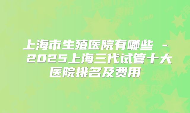 上海市生殖医院有哪些 - 2025上海三代试管十大医院排名及费用