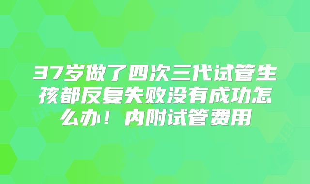 37岁做了四次三代试管生孩都反复失败没有成功怎么办！内附试管费用