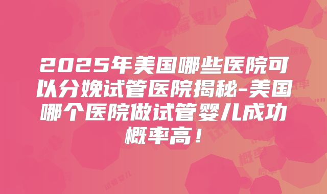 2025年美国哪些医院可以分娩试管医院揭秘-美国哪个医院做试管婴儿成功概率高！