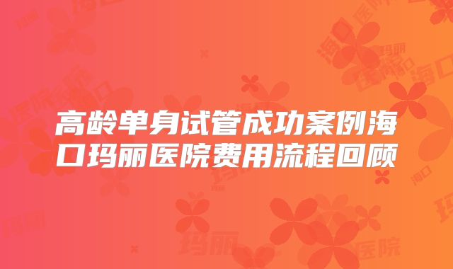 高龄单身试管成功案例海口玛丽医院费用流程回顾