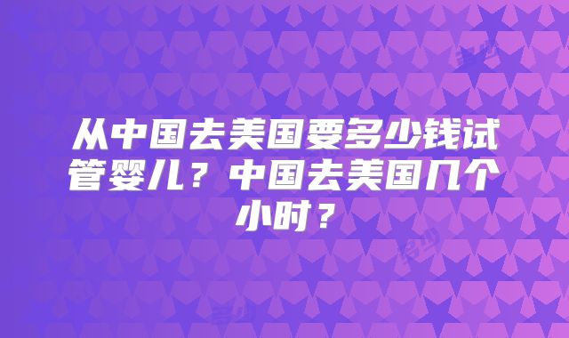 从中国去美国要多少钱试管婴儿?中国去美国几个小时?