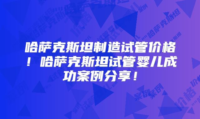 哈萨克斯坦制造试管价格！哈萨克斯坦试管婴儿成功案例分享！