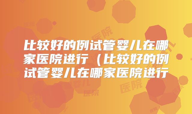 比较好的例试管婴儿在哪家医院进行（比较好的例试管婴儿在哪家医院进行