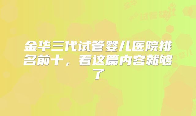 金华三代试管婴儿医院排名前十,看这篇内容就够了