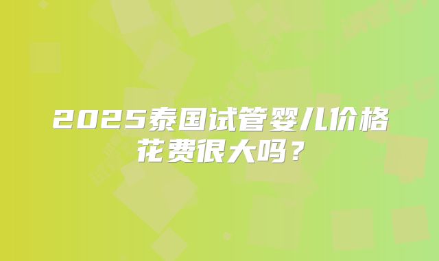 2025泰国试管婴儿价格花费很大吗？