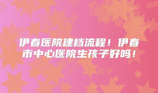 伊春医院建档流程！伊春市中心医院生孩子好吗！