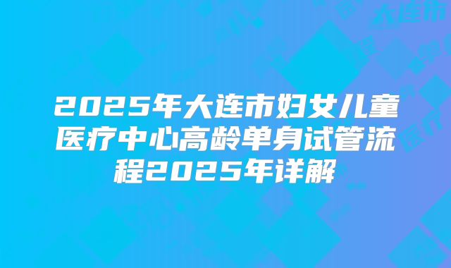 2025年大连市妇女儿童医疗中心高龄单身试管流程2025年详解