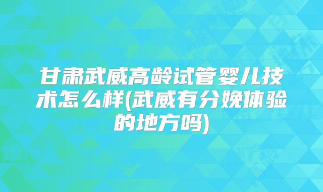 甘肃武威高龄试管婴儿技术怎么样(武威有分娩体验的地方吗)