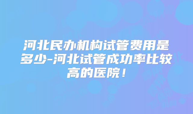 河北民办机构试管费用是多少-河北试管成功率比较高的医院！
